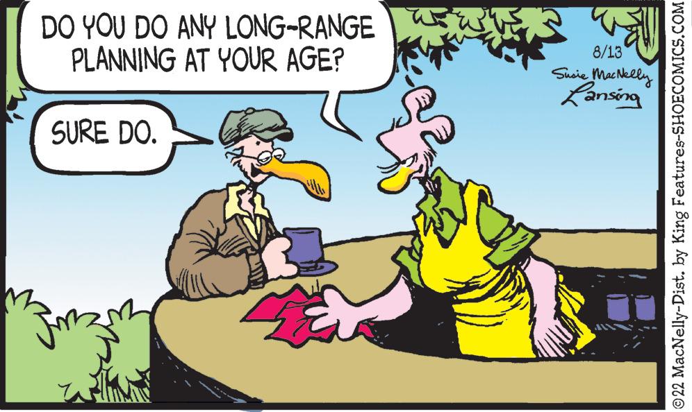 Interaction OCR: DO YOU DO ANY LONG-RANGE PLANNING AT YOUR AGE? SURE DO. 42 8/13 Susie MacNelly Lansing ?22 MacNelly-Dist. by King Features-SHOECOMICS.COM DO YOU DO ANY LONG - RANGE PLANNING AT YOUR AGE ? SURE DO . 42 8/13 Susie MacNelly Lansing ?22 MacNelly - Dist . by King Features-SHOECOMICS.COM