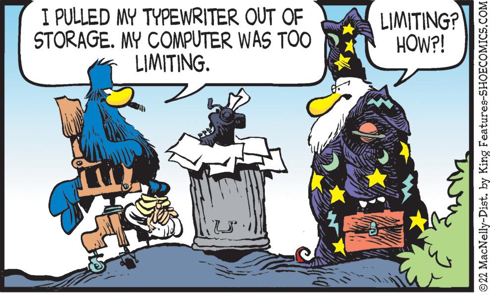 Event OCR: I PULLED MY TYPEWRITER OUT OF STORAGE. MY COMPUTER WAS TOO LIMITING. 4 LIMITING? HOW?! ©22 MacNelly-Dist. by King Features-SHOECOMICS.COM I PULLED MY TYPEWRITER OUT OF STORAGE . MY COMPUTER WAS TOO LIMITING . 4 LIMITING ? HOW ?! © 22 MacNelly - Dist . by King Features-SHOECOMICS.COM