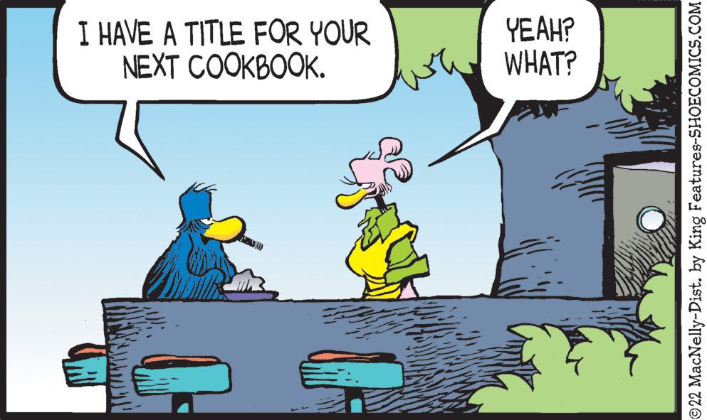 Water OCR: I HAVE A TITLE FOR YOUR NEXT COOKBOOK. YEAH? WHAT? ©22 MacNelly-Dist. by King Features-SHOECOMICS.COM I HAVE A TITLE FOR YOUR NEXT COOKBOOK . YEAH ? WHAT ? © 22 MacNelly - Dist . by King Features-SHOECOMICS.COM