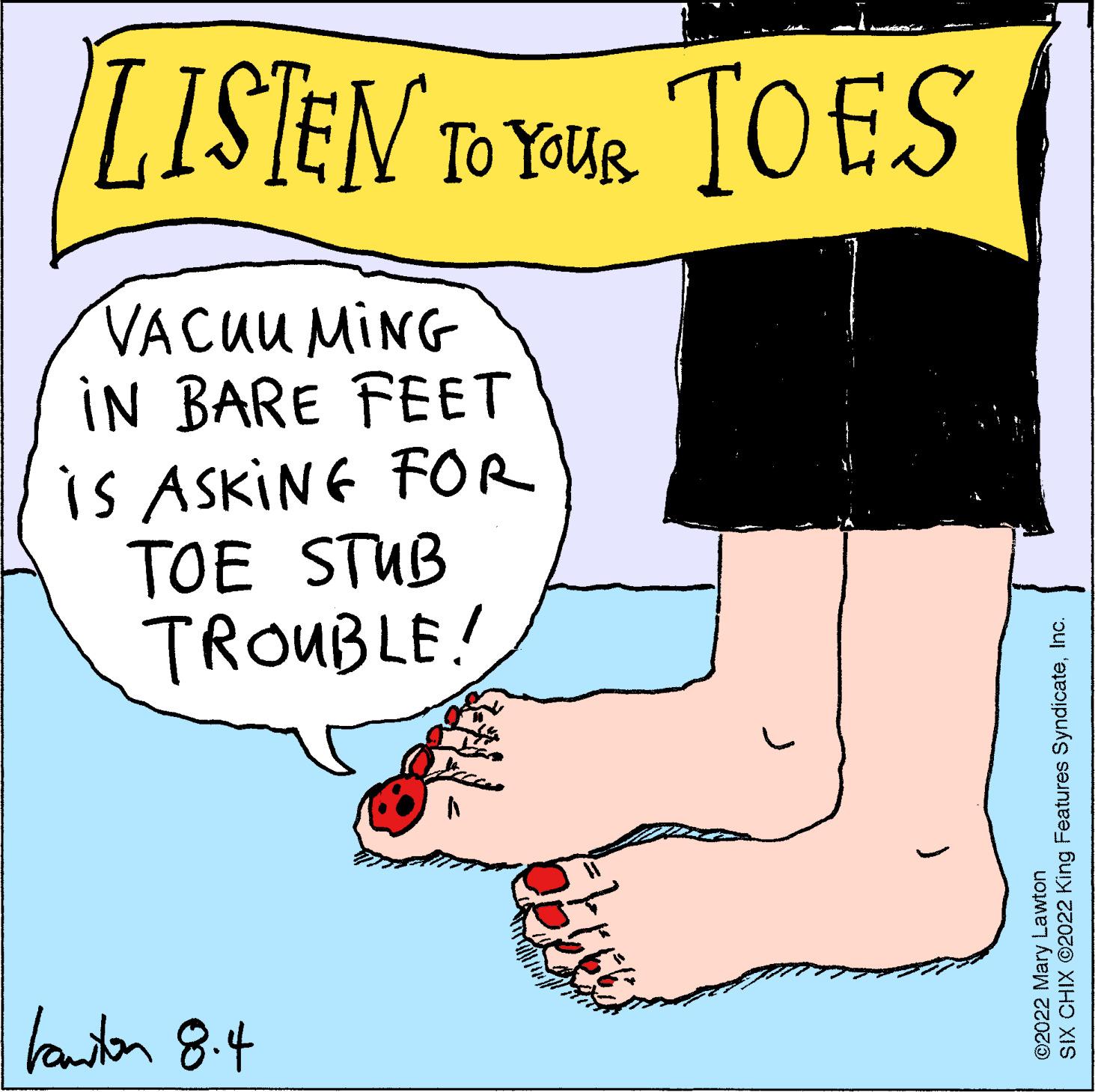 Mammal OCR: LISTEN TO YOUR TOES VACUUMING IN BARE FEET is ASKING FOR TOE STUB TROUBLE! kanton 8.4 ( SIX CHIX ©2022 King Features SyndicateInc. ©2022 Mary Lawton LISTEN TO YOUR TOES VACUUMING IN BARE FEET is ASKING FOR TOE STUB TROUBLE ! kanton 8.4 ( SIX CHIX © 2022 King Features SyndicateInc. © 2022 Mary Lawton