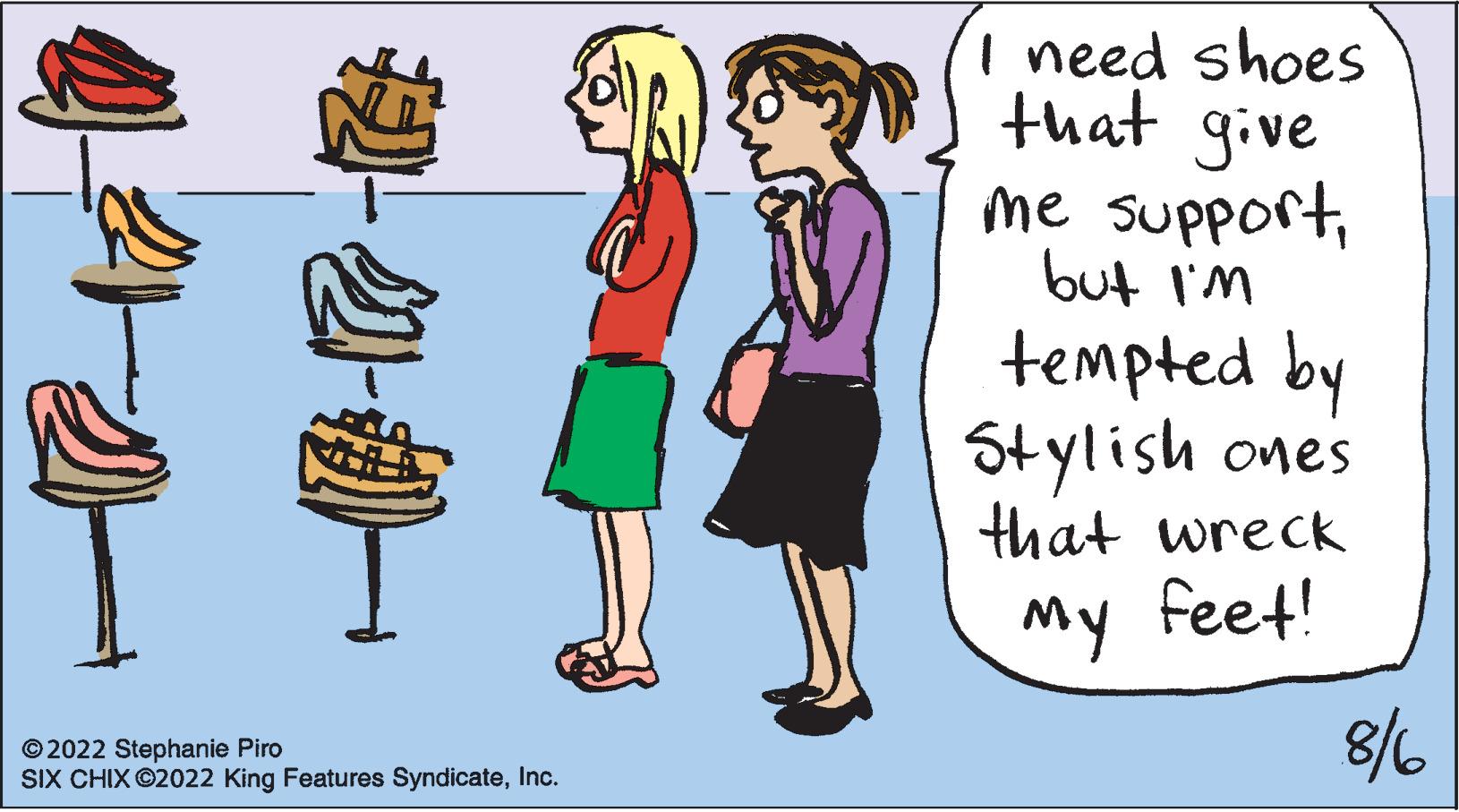 Font OCR: 2-2-0- ?2022 Stephanie Piro SIX CHIX ©2022 King Features SyndicateInc. I need shoes that give me supportbut I'm tempted by Stylish ones that wreck My feet! 8/6 2-2-0 ?2022 Stephanie Piro SIX CHIX © 2022 King Features SyndicateInc. I need shoes that give me supportbut I'm tempted by Stylish ones that wreck My feet ! 8/6