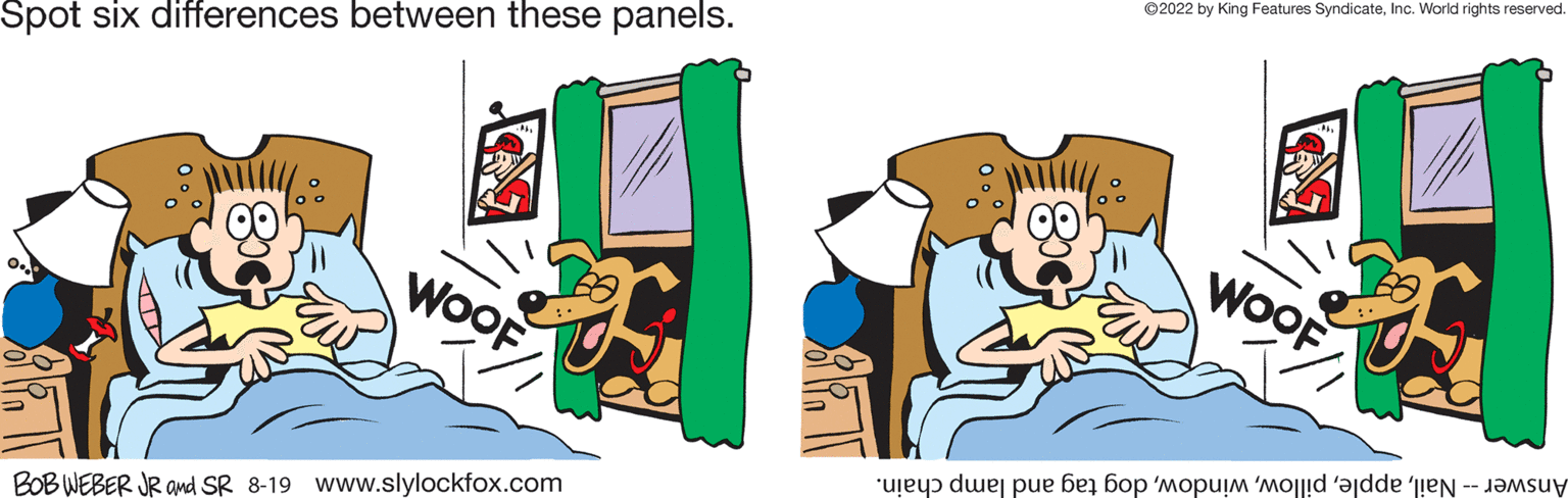Illustration OCR: Spot six differences between these panels. 00 WOOF BOB WEBER JR and SR 8-19 www.slylockfox.com 100 ?2022 by King Features SyndicateInc. World rights reserved. WOOF Answer -- Naildog tag and lamp chain. Spot six differences between these panels . 00 WOOF BOB WEBER JR and SR 8-19 www.slylockfox.com 100 ?2022 by King Features SyndicateInc. World rights reserved . WOOF Answer -- Naildog tag and lamp chain .
