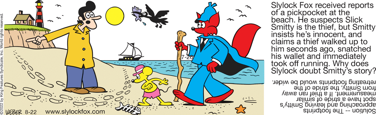 Art OCR: 10oort:: WEBER 8-22 www.slylockfox.com Sut Slylock Fox received reports of a pickpocket at the beach. He suspects Slick Smitty is the thiefbut Smitty insists he's innocentand claims a thief walked up to him seconds agosnatched his wallet and immediately took off running. Why does Slylock doubt Šmitty's story? be wider. would retreating footprints from Smittythe stride of the measurement. If a thief ran away spot have a stride of similar approaching and leaving Smitty's Solution - The footprints 10oort :: WEBER 8-22 www.slylockfox.com Sut Slylock Fox received reports of a pickpocket at the beach . He suspects Slick Smitty is the thiefbut Smitty insists he's innocentand claims a thief walked up to him seconds agosnatched his wallet and immediately took off running . Why does Slylock doubt Šmitty's story ? be wider . would retreating footprints from Smittythe stride of the measurement . If a thief ran away spot have a stride of similar approaching and leaving Smitty's Solution - The footprints
