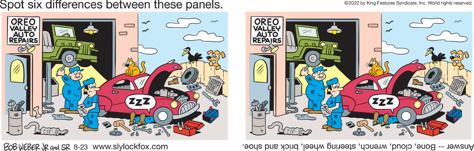 Sharing OCR: Spot six differences between these panels. OREO VALLEY AUTO REPAIRS (onl ZZZ All C BOB WEBER JR and SR 8-23 www.slylockfox.com OREO VALLEY AUTO REPAIRS All C ?2022 by King Features SyndicateInc. World rights reserved. D ZZZ a pe tot ce a co pro Spot six differences between these panels . OREO VALLEY AUTO REPAIRS ( onl ZZZ All C BOB WEBER JR and SR 8-23 www.slylockfox.com OREO VALLEY AUTO REPAIRS All C ?2022 by King Features SyndicateInc. World rights reserved . D ZZZ a pe tot ce a co pro