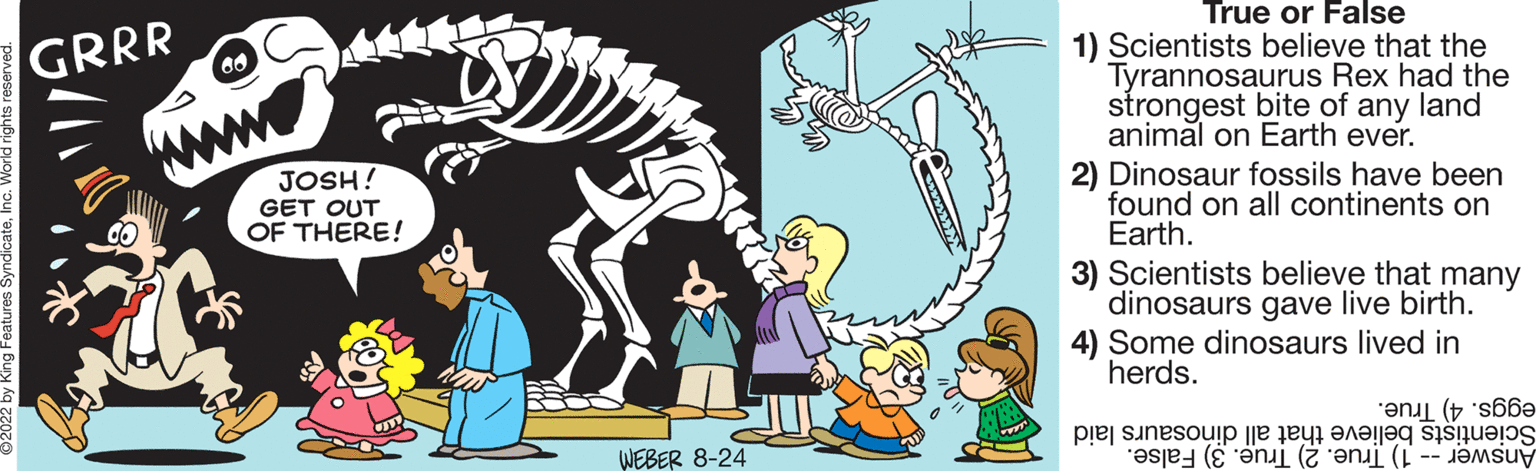 Sharing OCR: GRRR 60 www JOSH! GET OUT OF THERE! WEBER 8-24 True or False 1) Scientists believe that the Tyrannosaurus Rex had the strongest bite of any land animal on Earth ever. 2) Dinosaur fossils have been found on all continents on Earth. 3) Scientists believe that many dinosaurs gave live birth. 4) Some dinosaurs lived in herds. (66 pe sine e te ((( GRRR 60 www JOSH ! GET OUT OF THERE ! WEBER 8-24 True or False 1 ) Scientists believe that the Tyrannosaurus Rex had the strongest bite of any land animal on Earth ever . 2 ) Dinosaur fossils have been found on all continents on Earth . 3 ) Scientists believe that many dinosaurs gave live birth . 4 ) Some dinosaurs lived in herds . ( 66 pe sine e te ( ( (
