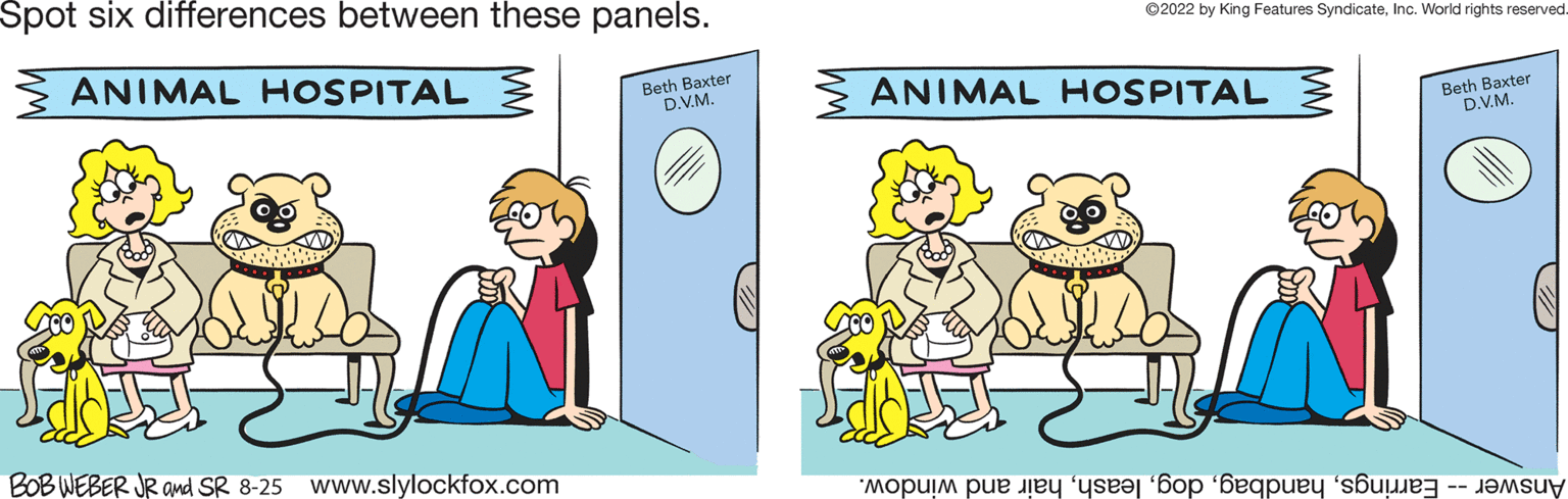 Parallel OCR: Spot six differences between these panels. ANIMAL HOSPITAL Beth Baxter D.V.M. BOB WEBER JR and SR 8-25 www.slylockfox.com D ?2022 by King Features SyndicateInc. World rights reserved. ANIMAL HOSPITAL mouim pe to buy Beth Baxter D.V.M. Spot six differences between these panels . ANIMAL HOSPITAL Beth Baxter D.V.M. BOB WEBER JR and SR 8-25 www.slylockfox.com D ?2022 by King Features SyndicateInc. World rights reserved . ANIMAL HOSPITAL mouim pe to buy Beth Baxter D.V.M.