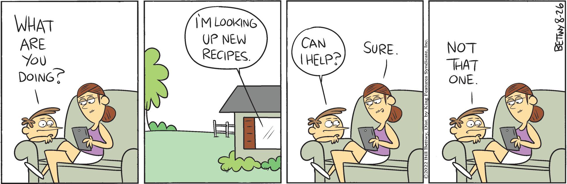 Adaptation OCR: WHAT ARE You DOING? IM LOOKING UP NEW RECIPES. CAN THELP? SURE. wyIn IBA TZOTO) NOT THAT ONE. BETINY 8-26 WHAT ARE You DOING ? IM LOOKING UP NEW RECIPES . CAN THELP ? SURE . wyby King Features SyndicateIn IBA TZOTO ) NOT THAT ONE . BETINY 8-26