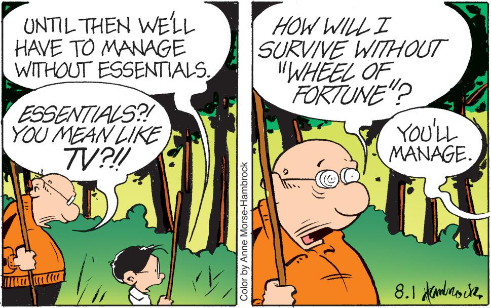 Comic book OCR: UNTIL THEN WE'LL HAVE TO MANAGE WITHOUT ESSENTIALS. ESSENTIALS?! YOU MEAN LIKE TV?!! Color by Anne Morse-Hambrock HOW WILL I SURVIVE WITHOUT "WHEEL OF FORTUNE"? YOU'LL MANAGE. 8.1 ammock UNTIL THEN WE'LL HAVE TO MANAGE WITHOUT ESSENTIALS . ESSENTIALS ?! YOU MEAN LIKE TV ? !! Color by Anne Morse - Hambrock HOW WILL I SURVIVE WITHOUT " WHEEL OF FORTUNE " ? YOU'LL MANAGE . 8.1 ammock