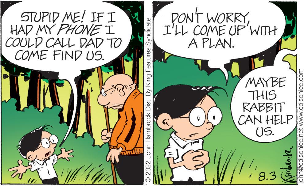 Human OCR: STUPID ME! IF I HAD MY PHONE I COULD CALL DAD TO COME FIND US. O 2022 John Hambrock Dist. By King Features Syndicate PON'T WORRYI'LL COME UP WITH A PLAN. MAYBE THIS RABBIT CAN HELP US. 8.3 ???????? sonlee.net www.edisonlee.com STUPID ME ! IF I HAD MY PHONE I COULD CALL DAD TO COME FIND US . O 2022 John Hambrock Dist . By King Features Syndicate PON'T WORRYI'LL COME UP WITH A PLAN . MAYBE THIS RABBIT CAN HELP US . 8.3 ???????? sonlee.net www.edisonlee.com