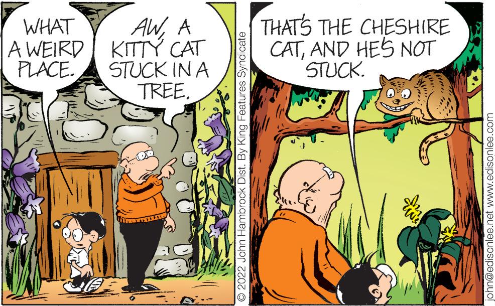 Line OCR: WHAT A WEIRD PLACE. AWA KITTY CAT STUCK IN A TREE. THUHE 2022 John Hambrock Dist. By King Features Syndicate THAT'S THE CHESHIRE CATAND HE'S NOT STUCK. uwa john@edisonlee.net www.edisonlee.com WHAT A WEIRD PLACE . AWA KITTY CAT STUCK IN A TREE . THUHE 2022 John Hambrock Dist . By King Features Syndicate THAT'S THE CHESHIRE CATAND HE'S NOT STUCK . uwa john@edisonlee.net www.edisonlee.com