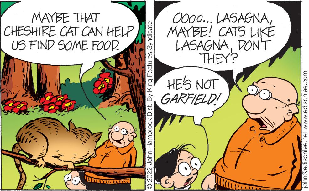 Art OCR: MAYBE THAT CHESHIRE CAT CAN HELP US FIND SOME FOOD. 2022 John Hambrock Dist. By King Features Syndicate 0000... LASAGNAMAYBE! CATS LIKE LASAGNADON'T THEY? HE'S NOT GARFIELD! john@edisonlee.net www.edisonlee.com MAYBE THAT CHESHIRE CAT CAN HELP US FIND SOME FOOD . 2022 John Hambrock Dist . By King Features Syndicate 0000 ... LASAGNAMAYBE ! CATS LIKE LASAGNADON'T THEY ? HE'S NOT GARFIELD ! john@edisonlee.net www.edisonlee.com