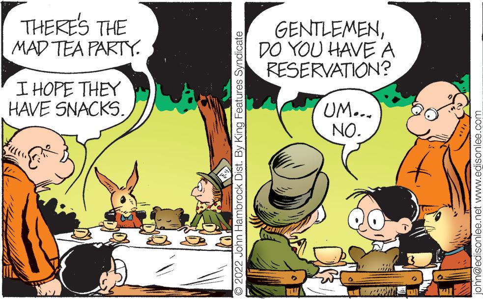 Art OCR: THERE'S THE MAD TEA PARTY. I HOPE THEY HAVE SNACKS. 2022 John Hambrock Dist. By King Features Syndicate GENTLEMENDO YOU HAVE A RESERVATION? UM... NO. john@edisonlee.net www.edisonlee.com THERE'S THE MAD TEA PARTY . I HOPE THEY HAVE SNACKS . 2022 John Hambrock Dist . By King Features Syndicate GENTLEMENDO YOU HAVE A RESERVATION ? UM ... NO . john@edisonlee.net www.edisonlee.com