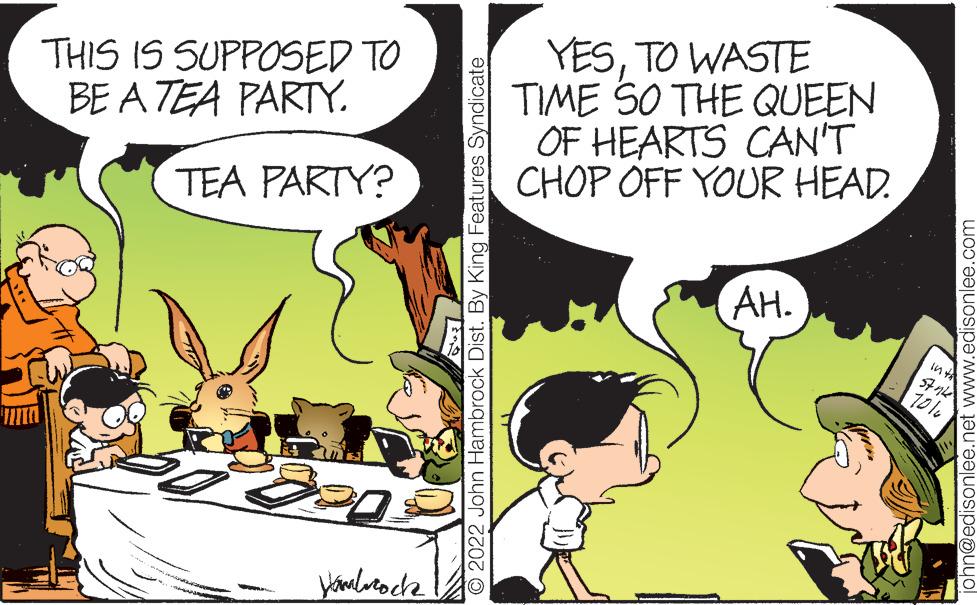 Art OCR: THIS IS SUPPOSED TO BE A TEA PARTY. TEA PARTY? ... Hanbrock O 2022 John Hambrock Dist. By King Features Syndicate YESTO WASTE TIME SO THE QUEEN OF HEARTS CAN'T CHOP OFF YOUR HEAD. AH. in th 70% john@edisonlee.net www.edisonlee.com THIS IS SUPPOSED TO BE A TEA PARTY . TEA PARTY ? ... Hanbrock O 2022 John Hambrock Dist . By King Features Syndicate YESTO WASTE TIME SO THE QUEEN OF HEARTS CAN'T CHOP OFF YOUR HEAD . AH . in th 70 % john@edisonlee.net www.edisonlee.com