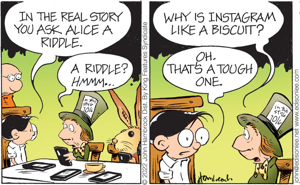 Art OCR: IN THE REAL STORY YOU ASK ALICE A RIDDLE. A RIDDLE? HMMM... Styl 10% O2022 John Hambrock Dist. By King Features Syndicate WHY IS INSTAGRAM LIKE A BISCUIT? OH. THAT'S A TOUGH) ONE. Hamboroch in this style 10/6 john@edisonlee.net www.edisonlee.com IN THE REAL STORY YOU ASK ALICE A RIDDLE . A RIDDLE ? HMMM ... Styl 10 % O2022 John Hambrock Dist . By King Features Syndicate WHY IS INSTAGRAM LIKE A BISCUIT ? OH . THAT'S A TOUGH ) ONE . Hamboroch in this style 10/6 john@edisonlee.net www.edisonlee.com