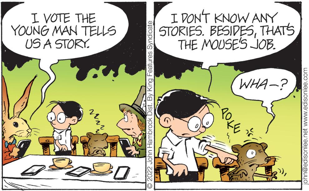 Mammal OCR: I VOTE THE YOUNG MAN TELLS US A STORY. wwww 30 ?2022 John Hambrock Dist. By King Features Syndicate I DON'T KNOW ANY STORIES. BESIDESTHAT'S THE MOUSE'S JOB. 1044 WHA-? 2 john@edisonlee.net www.edisonlee.com I VOTE THE YOUNG MAN TELLS US A STORY . wwww 30 ?2022 John Hambrock Dist . By King Features Syndicate I DON'T KNOW ANY STORIES . BESIDESTHAT'S THE MOUSE'S JOB . 1044 WHA- ? 2 john@edisonlee.net www.edisonlee.com