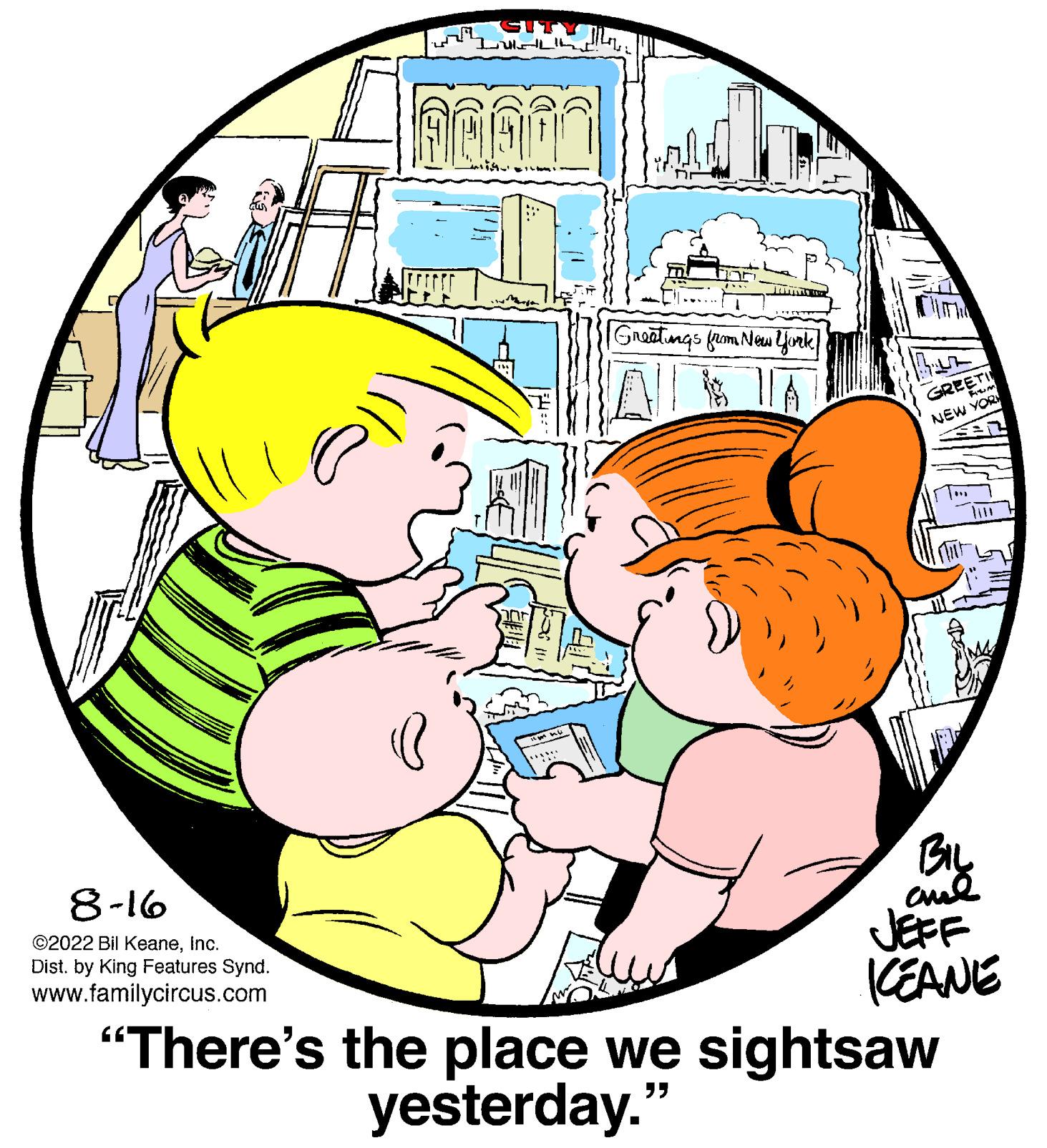 Organism OCR: 8-16 ©2022 Bil KeaneInc. Dist. by King Features Synd. www.familycircus.com I th AGAI 1000 Greetings from New York 15 GREETI NEW YOR =12 BIL ??? JEFF KEANE "There's the place we sightsaw yesterday." 8-16 © 2022 Bil KeaneInc. Dist . by King Features Synd . www.familycircus.com I th AGAI 1000 Greetings from New York 15 GREETI NEW YOR = 12 BIL ??? JEFF KEANE " There's the place we sightsaw yesterday . "