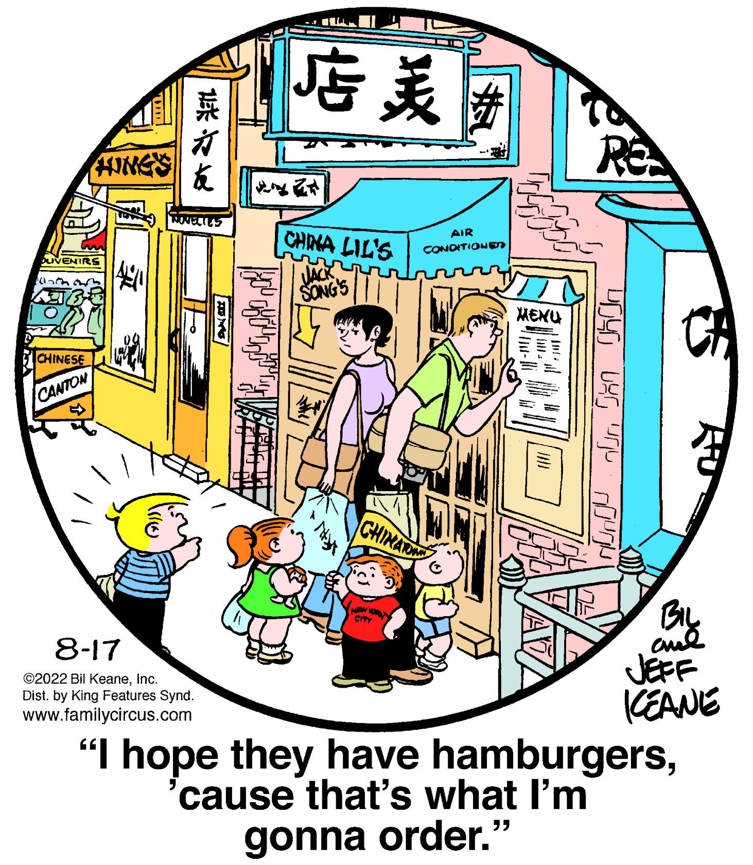 Window OCR: DUVENIRS (17th HINGS CHINESE CANTON ? ??? TROVELIES 8-17 ?2022 Bil KeaneInc. Dist. by King Features Synd. www.familycircus.com ?? CHINA LIL'S rrr JACK SONG'S CHINA City AIR CONDITIONE MENU RE yoyo Uyo unju noun FO BIL ??? KEANE "I hope they have hamburgers'cause that's what I'm gonna order." DUVENIRS ( 17th HINGS CHINESE CANTON ? ? ? ? TROVELIES 8-17 ?2022 Bil KeaneInc. Dist . by King Features Synd . www.familycircus.com ? ? CHINA LIL'S rrr JACK SONG'S CHINA City AIR CONDITIONE MENU RE yoyo Uyo unju noun FO BIL ??? KEANE " I hope they have hamburgers' cause that's what I'm gonna order . "