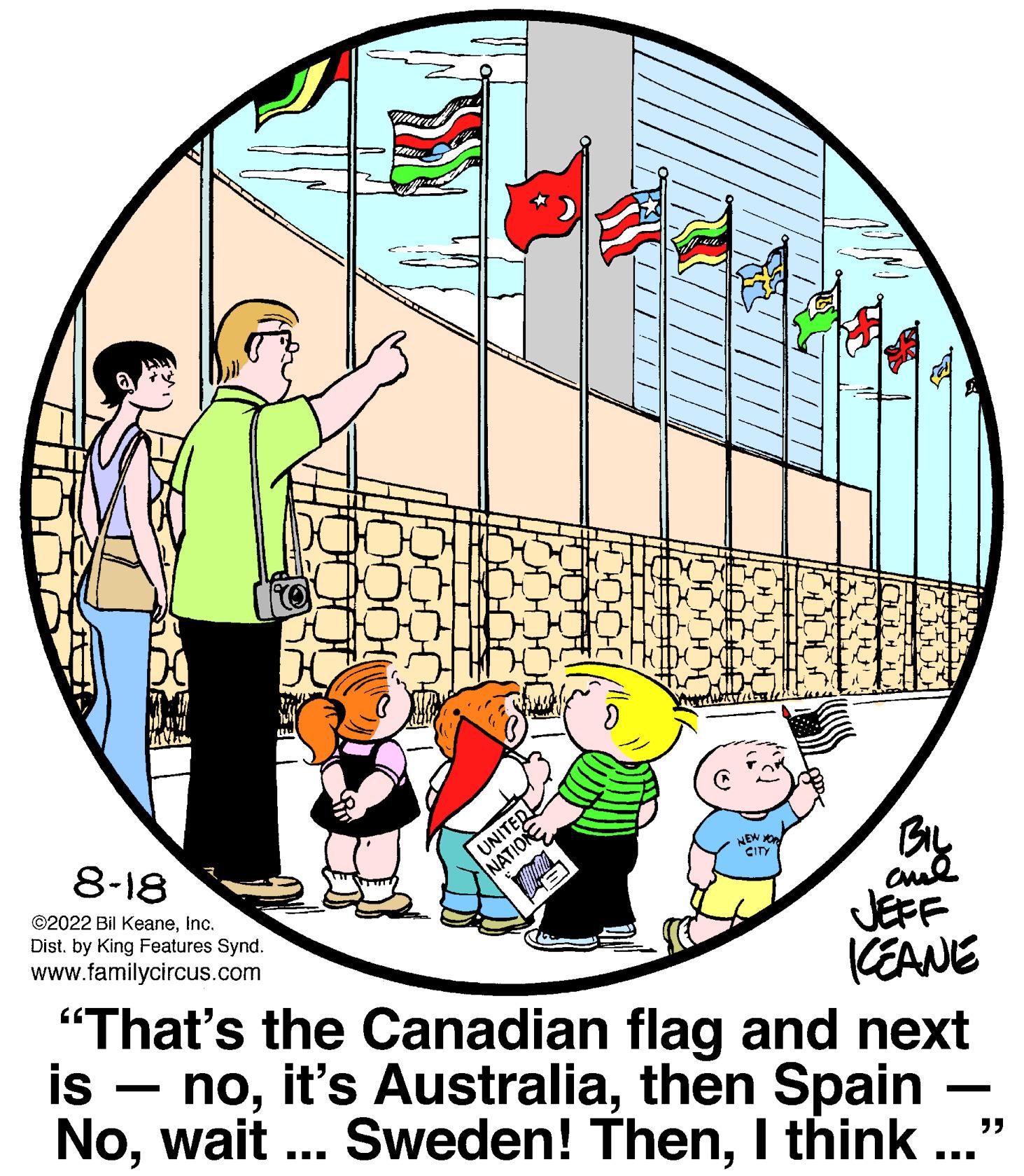 Circle OCR: 8-18 ?2022 Bil KeaneInc. Dist. by King Features Synd. www.familycircus.com LU UNITED NATION NEW YO CITY BIL ??? ICEANE "That's the Canadian flag and next is nothen Spain NoI think ??? "" 8-18 ?2022 Bil KeaneInc. Dist . by King Features Synd . www.familycircus.com LU UNITED NATION NEW YO CITY BIL ??? ICEANE " That's the Canadian flag and next is noit's Australiathen Spain Nowait ... Sweden ! ThenI think ??? " "