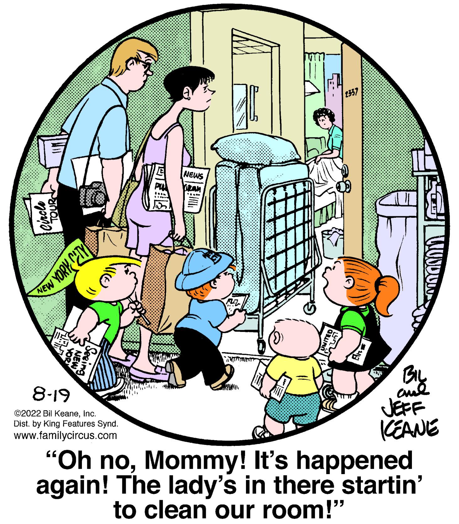 Illustration OCR: Circle NEW YORK CITY 8-19 ©2022 Bil KeaneInc. Dist. by King Features Synd. www.familycircus.com NEWS BIL ??? JEFF KEANE "Oh noMommy! It's happened again! The lady's in there startin' to clean our room!" Circle NEW YORK CITY 8-19 © 2022 Bil KeaneInc. Dist . by King Features Synd . www.familycircus.com NEWS BIL ??? JEFF KEANE " Oh noMommy ! It's happened again ! The lady's in there startin ' to clean our room ! "