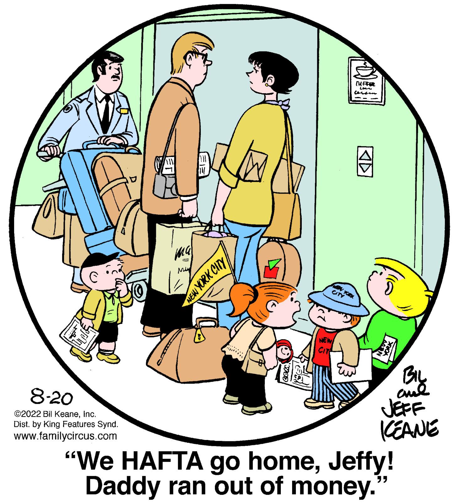 Event OCR: 8-20 ©2022 Bil KeaneInc. Dist. by King Features Synd. www.familycircus.com NEW YORK CITY SH Cin NEW CIT [UIFFER inv cersen W YORK BIL ame JEFF KEANE "We HAFTA go homeJeffy! Daddy ran out of money. "" 8-20 © 2022 Bil KeaneInc. Dist . by King Features Synd . www.familycircus.com NEW YORK CITY SH Cin NEW CIT [ UIFFER inv cersen W YORK BIL ame JEFF KEANE " We HAFTA go homeJeffy ! Daddy ran out of money . " "