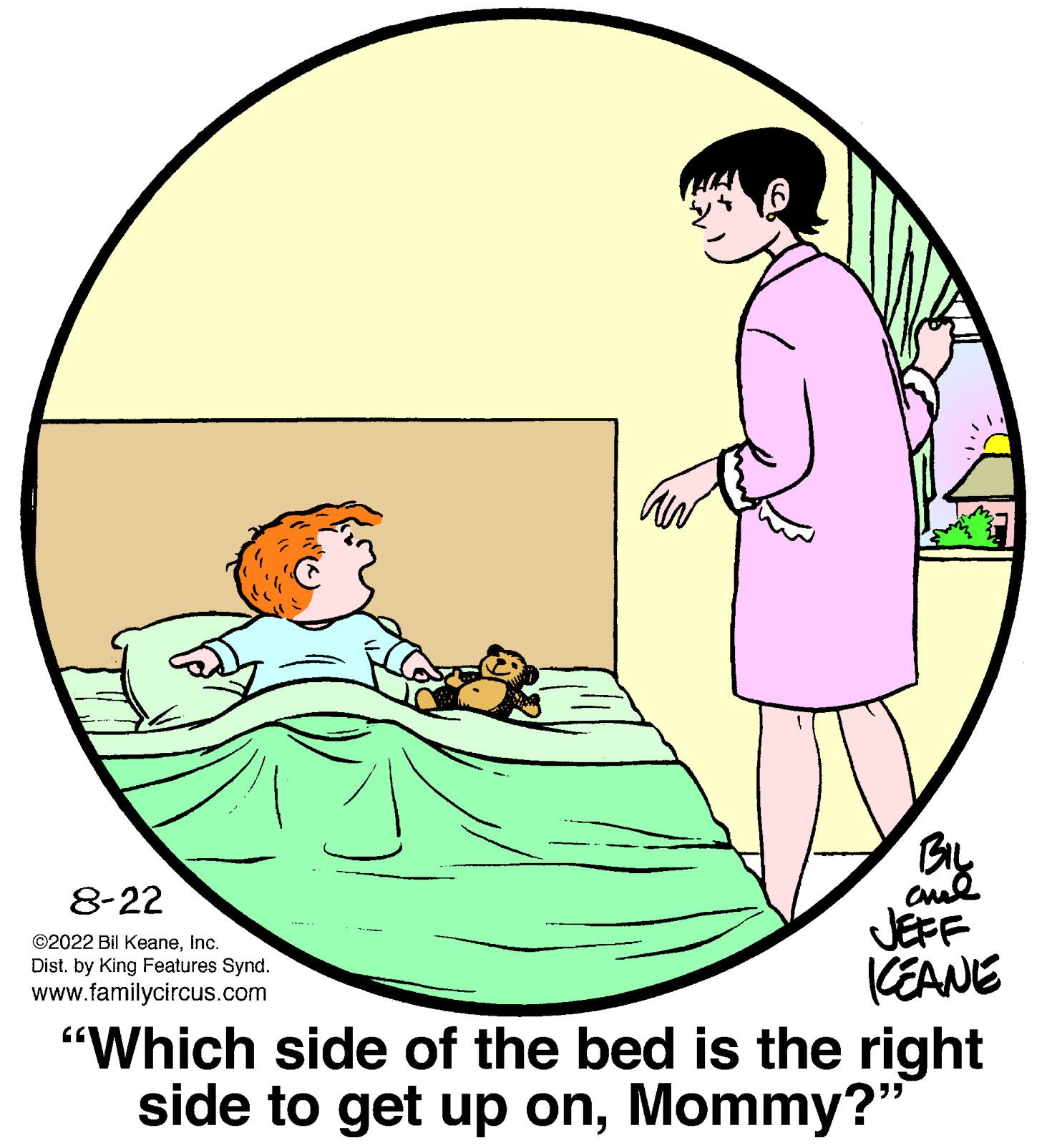 Art OCR: 8-22 ?2022 Bil KeaneInc. Dist. by King Features Synd. www.familycircus.com BIL ??? JEFF KEANE "Which side of the bed is the right side to get up onMommy?" 8-22 ?2022 Bil KeaneInc. Dist . by King Features Synd . www.familycircus.com BIL ??? JEFF KEANE " Which side of the bed is the right side to get up onMommy ? "