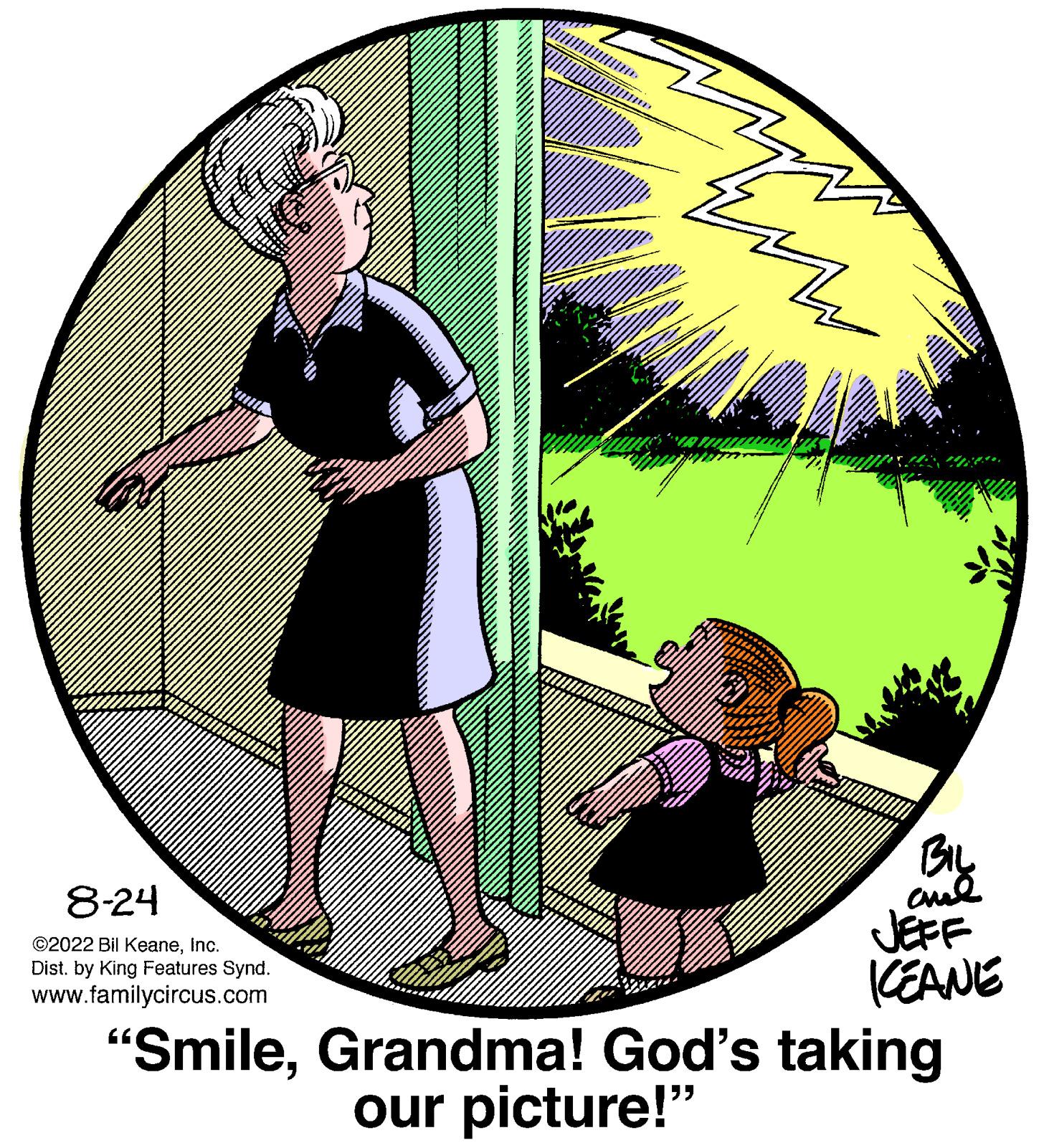 Fictional character OCR: mu 8-24 ©2022 Bil KeaneInc. Dist. by King Features Synd. www.familycircus.com BIL ame JEFF KEANE "SmileGrandma! God's taking our picture!" mu 8-24 © 2022 Bil KeaneInc. Dist . by King Features Synd . www.familycircus.com BIL ame JEFF KEANE " SmileGrandma ! God's taking our picture ! "