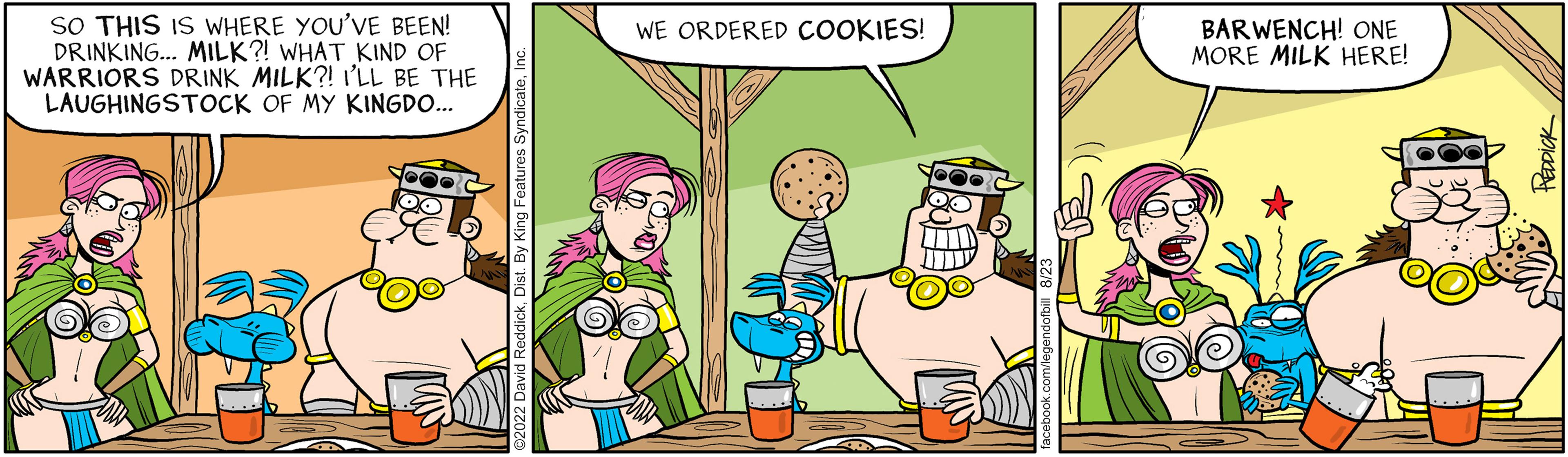 Adaptation OCR: SO THIS IS WHERE YOU'VE BEEN! DRINKING... MILK?! WHAT KIND OF WARRIORS DRINK MILK?! I'LL BE THE LAUGHINGSTOCK OF MY KINGDO... WE ORDERED COOKIES! BARWENCH! ONE MORE MILK HERE! SO THIS IS WHERE YOU'VE BEEN ! DRINKING ... MILK ?! WHAT KIND OF WARRIORS DRINK MILK ?! I'LL BE THE LAUGHINGSTOCK OF MY KINGDO ... WE ORDERED COOKIES ! BARWENCH ! ONE MORE MILK HERE !