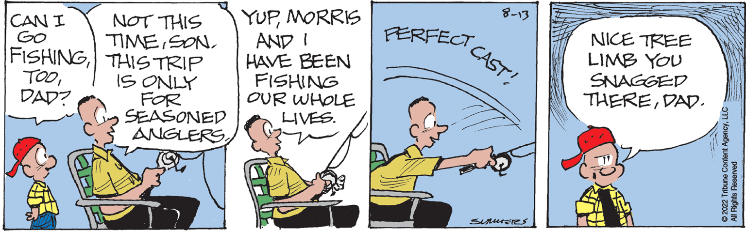 Illustration OCR: CAN I GO FISHINGDAD? NOT THIS TIMESON THIS TRIP IS ONLY FOR SEASONED ANGLERSMORRIS AND I HAVE BEEN FISHING OUR WHOLE LIVES. PERFECT 8-13 CAST! SUMMERs NICE TREE LIMB YOU SNAGGED THEREDAD. ?2022 Tribune Content AgencyL All Rights Reserved CAN I GO FISHINGDAD ? NOT THIS TIMESON THIS TRIP IS ONLY FOR SEASONED ANGLERSMORRIS AND I HAVE BEEN FISHING OUR WHOLE LIVES . PERFECT 8-13 CAST ! SUMMERs NICE TREE LIMB YOU SNAGGED THEREDAD . ?2022 Tribune Content AgencyL All Rights Reserved