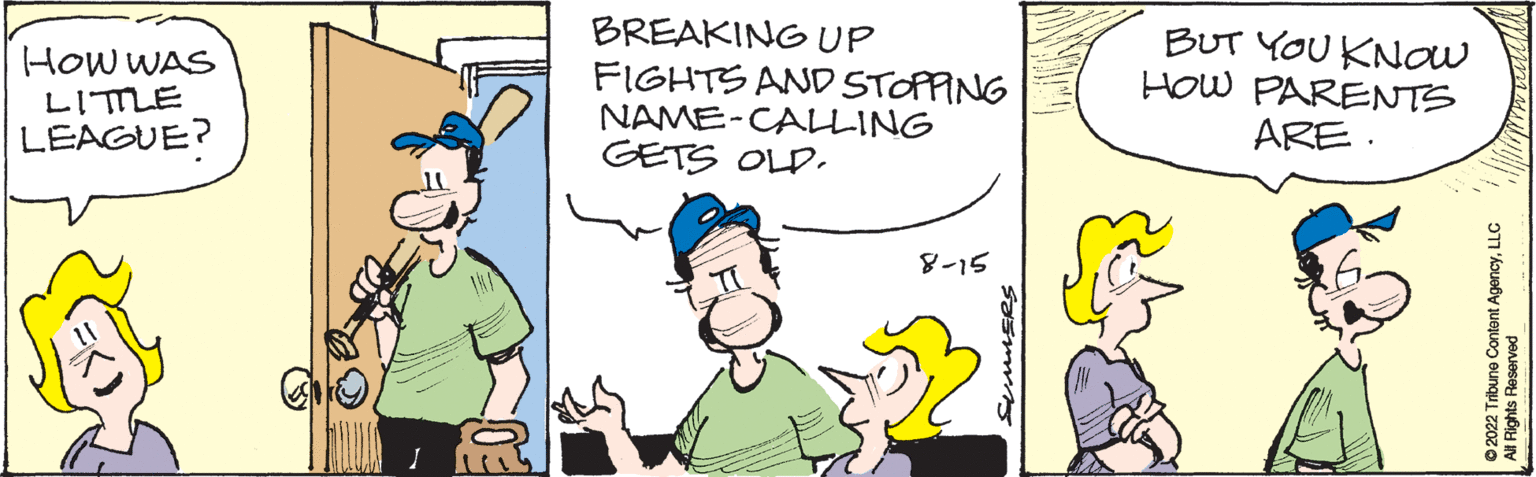 Line OCR: HOW WAS LITTLE LEAGUE? BREAKING UP FIGHTS AND STOPPING NAME-CALLING GETS OLD. 8-15 SUMMERS BUT YOU KNOW HOW PARENTS ARE. ?2022 Tribune Content AgencyLLC per HOW WAS LITTLE LEAGUE ? BREAKING UP FIGHTS AND STOPPING NAME - CALLING GETS OLD . 8-15 SUMMERS BUT YOU KNOW HOW PARENTS ARE . ?2022 Tribune Content AgencyLLC per