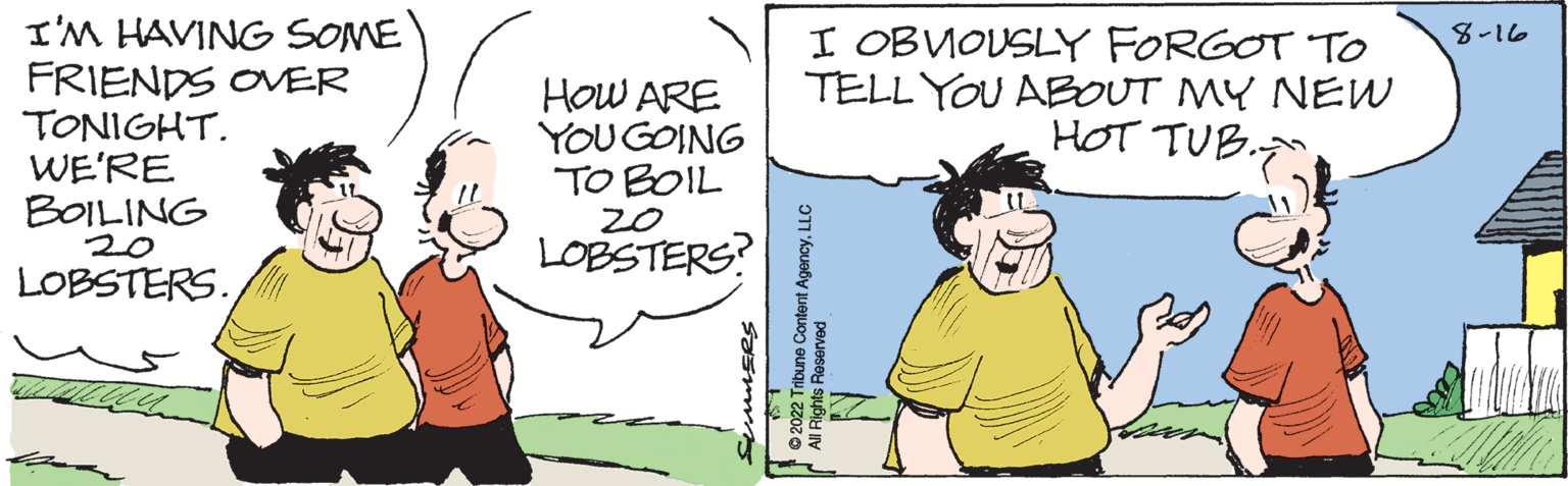 Gesture OCR: I'M HAVING SOME FRIENDS OVER TONIGHT. WE'RE BOILING 20 LOBSTERS. HOW ARE YOU GOING TO BOIL 20 LOBSTERS? SUMMERS LS J I OBVIOUSLY FORGOT TO TELL YOU ABOUT MY NEW HOT TUB. T ?2022 Tribune Content AgencyLLC All Rights Reserved 8-16 I'M HAVING SOME FRIENDS OVER TONIGHT . WE'RE BOILING 20 LOBSTERS . HOW ARE YOU GOING TO BOIL 20 LOBSTERS ? SUMMERS LS J I OBVIOUSLY FORGOT TO TELL YOU ABOUT MY NEW HOT TUB . T ?2022 Tribune Content AgencyLLC All Rights Reserved 8-16