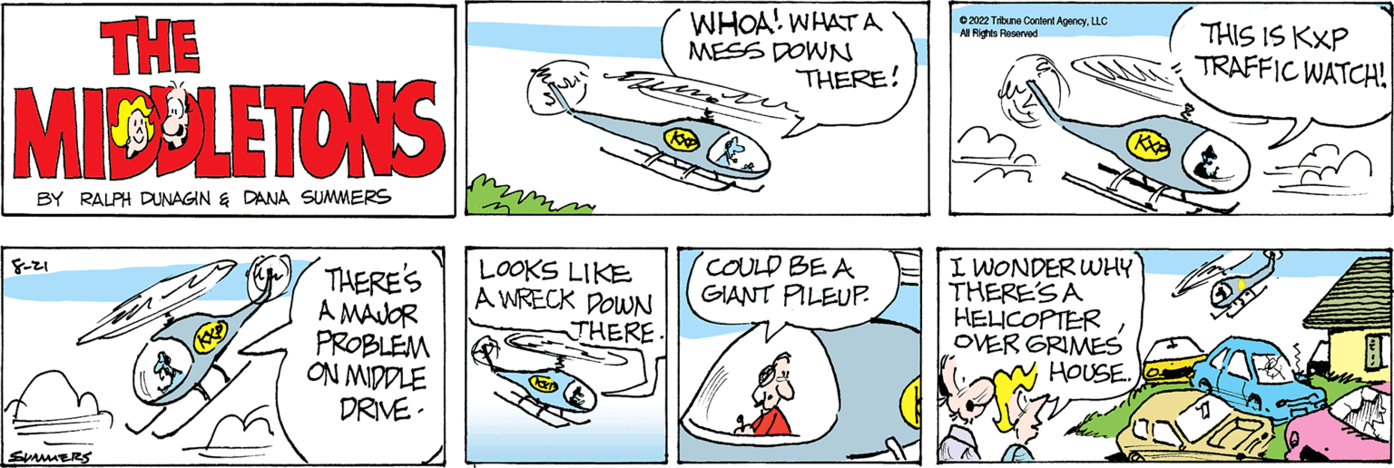 Font OCR: THE MIDDLETONS BY RALPH DUNAGIN & DANA SUMMERS 8-21 SMMERS THERE'S A MAJOR PROBLEM ON MIDDLE DRIVE. LOOKS LIKE A WRECK DOWN THERE WHOA! WHAT A MESS DOWN THERE! Koo COULD BE A GIANT PILEUP. ?2022 Tilbune Content AgencyLLC Al Rights Reserved I WONDER WHY THERE'S A HELICOPTER OVER GRIMES HOUSE. THIS IS KXP TRAFFIC WATCH! THE MIDDLETONS BY RALPH DUNAGIN & DANA SUMMERS 8-21 SMMERS THERE'S A MAJOR PROBLEM ON MIDDLE DRIVE . LOOKS LIKE A WRECK DOWN THERE WHOA ! WHAT A MESS DOWN THERE ! Koo COULD BE A GIANT PILEUP . ?2022 Tilbune Content AgencyLLC Al Rights Reserved I WONDER WHY THERE'S A HELICOPTER OVER GRIMES HOUSE . THIS IS KXP TRAFFIC WATCH !