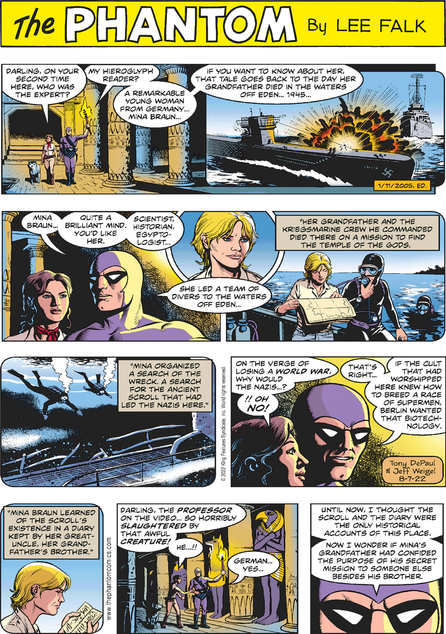 Comics OCR: LIT 116 THE ???? QUITE A BRAUN... BRILLIANT MIND. YOU'D LIKE HER PHANTOM CREATED BY LEE FALK !! OH NO! ON THE VERGE OF LOSING A WORLD WARWHY WOULD THE NAZIS...? QAD SCIENTIST HISTORIANEGYPTO- LOGIST.. THAT'S RIGHT... IF THE CULT THAT HAD WORSHIPPED HERE KNEW HOW TO BREED A RACE OF SUPERMENBERLIN WANTED THAT BIOTECH- NOLOGY. SHE LED A TEAM OF DIVERS TO THE WATERS OFF EDEN... Tony DePaul & Jeff Weigel 8-7-22 DARLINGON YOUR SECOND TIME HEREWHO WAS THE EXPERT? www.theph MY HIEROGLYPH www READER? A REMARKABLE YOUNG WOMAN FROM GERMANY... MINA BRAUN... M *MINA BRAUN LEARNED OF THE SCROLL'S EXISTENCE IN A DIARY KEPT BY HER GREAT- UNCLEHER GRAND- FATHER'S BROTHER." www IF YOU WANT TO KNOW ABOUT HERTHAT TALE GOES BACK TO THE DAY HER GRANDFATHER DIED IN THE WATERS OFF EDEN... 1945... *HER GRANDFATHER AND THE KRIEGSMARINE CREW HE COMMANDED DIED THERE ON A MISSION TO FIND THE TEMPLE OF THE GODS. DARLINGTHE PROFESSOR ON THE VIDEO... SO HORRIBLY SLAUGHTERED BY THAT AWFUL CREATURE! HE...!! Tiim GERMAN... YES... 1/11/2005ED. *MINA ORGANIZED A SEARCH OF THE WRECK. A SEARCH FOR THE ANCIENT SCROLL THAT HAD LED THE NAZIS HERE." UNTIL NOWI THOUGHT THE SCROLL AND THE DIARY WERE THE ONLY HISTORICAL ACCOUNTS OF THIS PLACE. NOW I WONDER IF MINA'S GRANDFATHER HAD CONFIDED THE PURPOSE OF HIS SECRET MISSION TO SOMEONE ELSE BESIDES HIS BROTHER. LIT 116 THE ???? QUITE A BRAUN ... BRILLIANT MIND . YOU'D LIKE HER PHANTOM CREATED BY LEE FALK !! OH NO ! ON THE VERGE OF LOSING A WORLD WARWHY WOULD THE NAZIS ... ? QAD SCIENTIST HISTORIANEGYPTO LOGIST .. THAT'S RIGHT ... IF THE CULT THAT HAD WORSHIPPED HERE KNEW HOW TO BREED A RACE OF SUPERMENBERLIN WANTED THAT BIOTECH NOLOGY . SHE LED A TEAM OF DIVERS TO THE WATERS OFF EDEN ... Tony DePaul & Jeff Weigel 8-7-22 DARLINGON YOUR SECOND TIME HEREWHO WAS THE EXPERT ? www.theph MY HIEROGLYPH www READER ? A REMARKABLE YOUNG WOMAN FROM GERMANY ... MINA BRAUN ... M * MINA BRAUN LEARNED OF THE SCROLL'S EXISTENCE IN A DIARY KEPT BY HER GREAT UNCLEHER GRAND FATHER'S BROTHER . " www IF YOU WANT TO KNOW ABOUT HERTHAT TALE GOES BACK TO THE DAY HER GRANDFATHER DIED IN THE WATERS OFF EDEN ... 1945 ... * HER GRANDFATHER AND THE KRIEGSMARINE CREW HE COMMANDED DIED THERE ON A MISSION TO FIND THE TEMPLE OF THE GODS . DARLINGTHE PROFESSOR ON THE VIDEO ... SO HORRIBLY SLAUGHTERED BY THAT AWFUL CREATURE ! HE ... !! Tiim GERMAN ... YES ... 1/11/2005ED . * MINA ORGANIZED A SEARCH OF THE WRECK . A SEARCH FOR THE ANCIENT SCROLL THAT HAD LED THE NAZIS HERE . " UNTIL NOWI THOUGHT THE SCROLL AND THE DIARY WERE THE ONLY HISTORICAL ACCOUNTS OF THIS PLACE . NOW I WONDER IF MINA'S GRANDFATHER HAD CONFIDED THE PURPOSE OF HIS SECRET MISSION TO SOMEONE ELSE BESIDES HIS BROTHER .