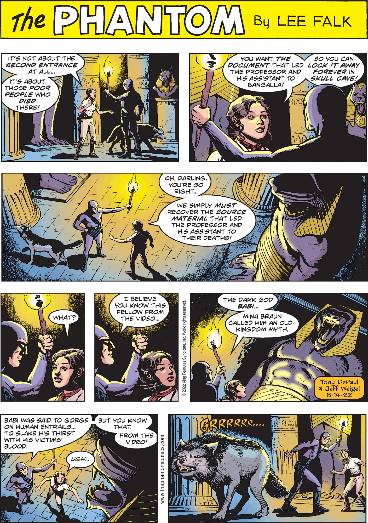 Line Faces (3) OCR: THE PHANTOM CREATED BY LEE FALK THE DARK GOD BABI... MINA BRAUN CALLED HIM AN OLD- KINGDOM MYTH. QAD IT'S NOT ABOUT THE SECOND ENTRANCE AT ALL... IT'S ABOUT THOSE POOR PEOPLE WHO DIED THERE! OHYOU'RE SO RIGHT... WE SIMPLY MUST RECOVER THE SOURCE MATERIAL THAT LED THE PROFESSOR AND HIS ASSISTANT TO THEIR DEATHS! Tony DePaul & Jeff Weigel 8-14-22 BABI WAS SAID TO GORGE ON HUMAN ENTRAILS... TO SLAKE HIS THIRST WITH HIS VICTIMS' BLOOD. UGH... BUT YOU KNOW THAT. FROM THE VIDEO! HOLLURER YOU WANT THE DOCUMENT THAT LED THE PROFESSOR AND HIS ASSISTANT TO BANGALLA! WHAT? SO YOU CAN LOCK IT AWAY FOREVER IN SKULL CAVE! I BELIEVE YOU KNOW THIS FELLOW FROM THE VIDEO... THE PHANTOM CREATED BY LEE FALK THE DARK GOD BABI ... MINA BRAUN CALLED HIM AN OLD KINGDOM MYTH . QAD IT'S NOT ABOUT THE SECOND ENTRANCE AT ALL ... IT'S ABOUT THOSE POOR PEOPLE WHO DIED THERE ! OHYOU'RE SO RIGHT ... WE SIMPLY MUST RECOVER THE SOURCE MATERIAL THAT LED THE PROFESSOR AND HIS ASSISTANT TO THEIR DEATHS ! Tony DePaul & Jeff Weigel 8-14-22 BABI WAS SAID TO GORGE ON HUMAN ENTRAILS ... TO SLAKE HIS THIRST WITH HIS VICTIMS ' BLOOD . UGH ... BUT YOU KNOW THAT . FROM THE VIDEO ! HOLLURER YOU WANT THE DOCUMENT THAT LED THE PROFESSOR AND HIS ASSISTANT TO BANGALLA ! WHAT ? SO YOU CAN LOCK IT AWAY FOREVER IN SKULL CAVE ! I BELIEVE YOU KNOW THIS FELLOW FROM THE VIDEO ...