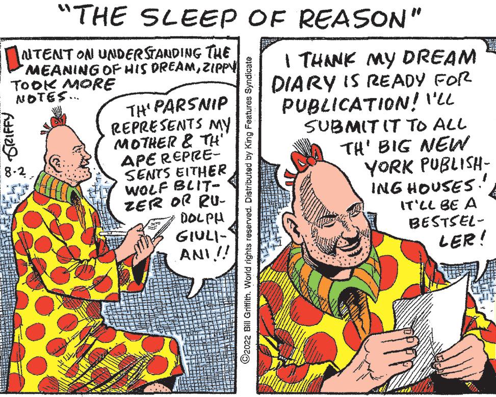 Publication OCR: GRIFFY NTENT ON UNDERSTANDING THE MEANING OF HIS DREAMZIPPY TOOK MORE NOTES... 8-2. 800 720 OFFLINE "THE SLEEP OF REASON" TH' PARSNIP REPRESENTS MY MOTHER & TH' APE REPRE- SENTS EITHER WOLF BLIT- ZER OR RU- DOLPH GIULI- ANI!! ?2022 Bill Griffith. World rights reserved. Distributed by King Features Syndicate I THANK MY DREAM DIARY IS READY FOR PUBLICATION! I'LL SUBMIT IT TO ALL TH' BIG NEW YORK PUBLISH- ING HOUSES!! IT'LL BE A BESTSEL- LER! GRIFFY NTENT ON UNDERSTANDING THE MEANING OF HIS DREAMZIPPY TOOK MORE NOTES ... 8-2 . 800 720 OFFLINE " THE SLEEP OF REASON " TH ' PARSNIP REPRESENTS MY MOTHER & TH ' APE REPRE SENTS EITHER WOLF BLIT ZER OR RU DOLPH GIULI ANI !! ?2022 Bill Griffith . World rights reserved . Distributed by King Features Syndicate I THANK MY DREAM DIARY IS READY FOR PUBLICATION ! I'LL SUBMIT IT TO ALL TH ' BIG NEW YORK PUBLISH ING HOUSES !! IT'LL BE A BESTSEL LER !