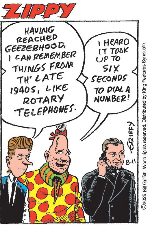 People OCR: ZIPPY HAVING REACHED GEEZERHOOD. I CAN REMEMBER THINGS FROM TH' LATE 19405LIKE ROTARY TELEPHONES. I HEARD IT TOOK UP TO SIX -GRIFFY ?2022 Bill Griffith. World rights reserved. Distributed by King Features Syndicate SECONDS TO DIAL A NUMBER! 8-15 ZIPPY HAVING REACHED GEEZERHOOD . I CAN REMEMBER THINGS FROM TH ' LATE 19405LIKE ROTARY TELEPHONES . I HEARD IT TOOK UP TO SIX -GRIFFY ?2022 Bill Griffith . World rights reserved . Distributed by King Features Syndicate SECONDS TO DIAL A NUMBER ! 8-15