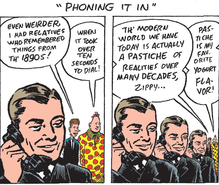 Jaw OCR: "PHONING IT IN" EVEN WEIRDERI HAD RELATIVES WHO REMEMBERED THINGS FROM TH' 18905! WHEN IT TOOK OVER TEN SECONDS TO DIAL! TH' MODERN WORLD WE HAVE TODAY IS ACTUALLY A PASTICHE OF REALITIES OVER MANY DECADESZIPPY... PAS- TICHE IS MY FAV. ORITE YOGURT FLA- VOR! " PHONING IT IN " EVEN WEIRDERI HAD RELATIVES WHO REMEMBERED THINGS FROM TH ' 18905 ! WHEN IT TOOK OVER TEN SECONDS TO DIAL ! TH ' MODERN WORLD WE HAVE TODAY IS ACTUALLY A PASTICHE OF REALITIES OVER MANY DECADESZIPPY ... PAS TICHE IS MY FAV . ORITE YOGURT FLA VOR !