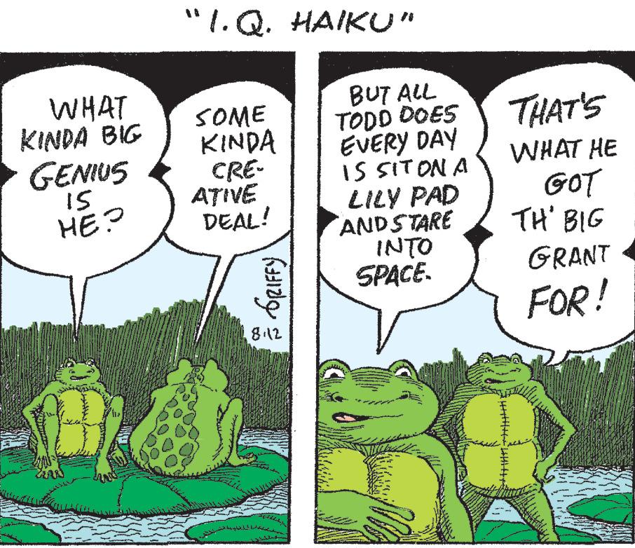 Terrestrial plant OCR: WHAT KINDA BIG GENIUS 15 HE? "I.Q. HAIKU” SOME KINDA CRE- ATIVE DEAL! ?????? GRIFFY 8.12 We BUT ALL TODD DOES EVERY DAY IS SIT ON A LILY PAD AND STARE INTO SPACE. THAT'S WHAT HE GOT TH' BIG GRANT FOR! WHAT KINDA BIG GENIUS 15 HE ? " I.Q. HAIKU ” SOME KINDA CRE ATIVE DEAL ! ?????? GRIFFY 8.12 We BUT ALL TODD DOES EVERY DAY IS SIT ON A LILY PAD AND STARE INTO SPACE . THAT'S WHAT HE GOT TH ' BIG GRANT FOR !