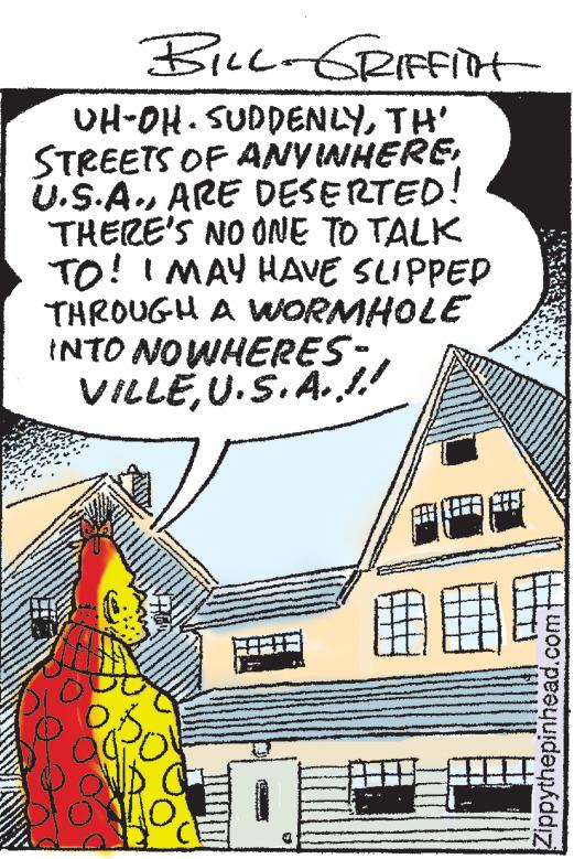 Illustration OCR: BILL-GRIFFITT UH-OH. SUDDENLYTH' STREETS OF ANVINHEREARE DESERTED! THERE'S NO ONE TO TALK TO! I MAY HAVE SLIPPED THROUGH A WORMHOLE INTO NOWHERES- VILLEU.S.A..!! Zippythepinhead.com BILL - GRIFFITT UH - OH . SUDDENLYTH ' STREETS OF ANVINHEREARE DESERTED ! THERE'S NO ONE TO TALK TO ! I MAY HAVE SLIPPED THROUGH A WORMHOLE INTO NOWHERES VILLEU.S.A .. !! Zippythepinhead.com