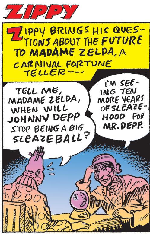 Fiction OCR: ZIPPY ZIPPY BRINGS HIS QUES- TIONS ABOUT THE FUTURE TO MADAME ZELDAA CARNIVAL FORTUNE TELLER- TELL MEWHEN WILL JOHNNY DEPP STOP BEING A BIG SLEAZEBALL? IM SEE - ING TEN MORE YEARS OF SLEAZE- HOOD FOR MR.DEPP. ZIPPY ZIPPY BRINGS HIS QUES TIONS ABOUT THE FUTURE TO MADAME ZELDAA CARNIVAL FORTUNE TELLER TELL MEMADAME ZELDAWHEN WILL JOHNNY DEPP STOP BEING A BIG SLEAZEBALL ? IM SEE - ING TEN MORE YEARS OF SLEAZE HOOD FOR MR.DEPP .