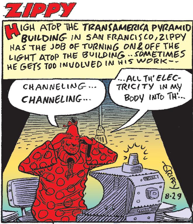 Illustration OCR: ZIPPY HIG IGH ATOP THE TRANSAMERICA PYRAMID BUILDING IN SAN FRANCISCOZIPPY HAS THE JOB OF TURNING ON & OFF THE LIGHT ATOP THE BUILDING SOMETIMES HE GETS TOO INVOLVED IN HIS WORK-. .. CHANNELING... CHANNELING... ·ALL TH'ELEC- TRICITY IN MY BODY INTO TH... - GRIFFY 8-29 ZIPPY HIG IGH ATOP THE TRANSAMERICA PYRAMID BUILDING IN SAN FRANCISCOZIPPY HAS THE JOB OF TURNING ON & OFF THE LIGHT ATOP THE BUILDING SOMETIMES HE GETS TOO INVOLVED IN HIS WORK- . .. CHANNELING ... CHANNELING ... · ALL TH'ELEC TRICITY IN MY BODY INTO TH ... - GRIFFY 8-29