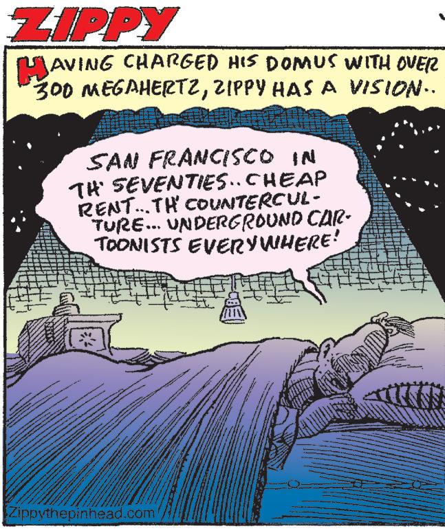 Comics OCR: ZIPPY HAVING CHARGED HIS DOMUS WITH OVER 300 MEGAHERTZZIPPY HAS A VISION.. SAN FRANCISCO IN TH' SEVENTIES.. CHEAP RENT...TH' COUNTERCUL- TURE... UNDERGROUND CAR- TOONISTS EVERYWHERE! www A Co MONDA Pe www Zippythepinhead.com PT SSS c K MA pa podtr www. ZIPPY HAVING CHARGED HIS DOMUS WITH OVER 300 MEGAHERTZZIPPY HAS A VISION .. SAN FRANCISCO IN TH ' SEVENTIES .. CHEAP RENT ... TH ' COUNTERCUL TURE ... UNDERGROUND CAR TOONISTS EVERYWHERE ! www A Co MONDA Pe www Zippythepinhead.com PT SSS c K MA pa podtr www .