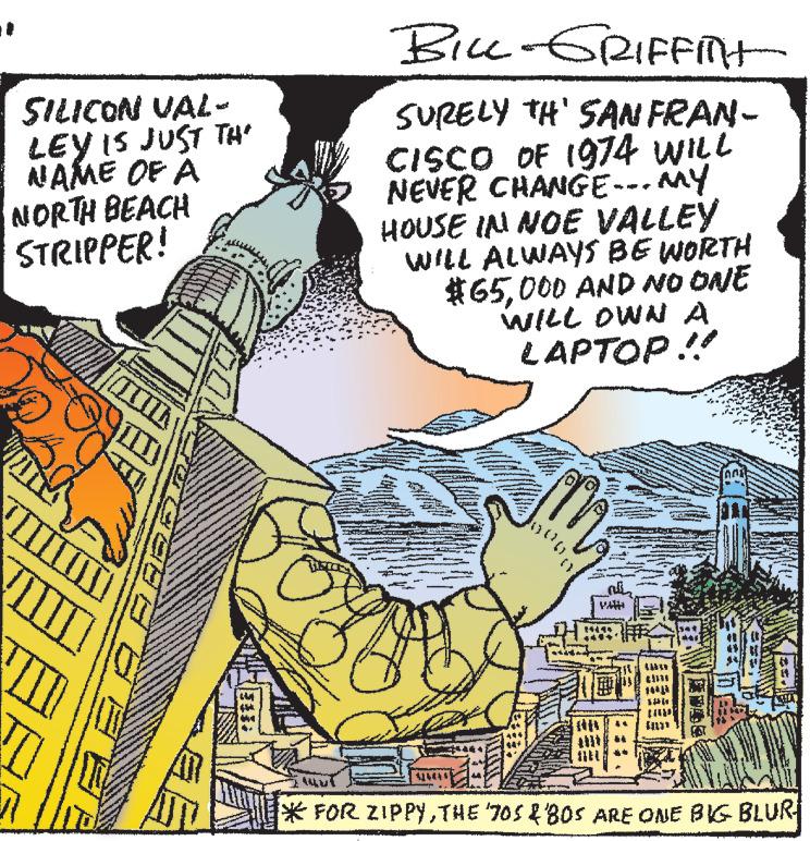 Adaptation OCR: SILICON VAL- LEY IS JUST TH NAME OF A NORTH BEACH STRIPPER! BILL-GRIFFIT SURELY TH' SAN FRAN- CISCO OF 1974 WILL NEVER CHANGE. MY HOUSE IN NOE VALLEY WILL ALWAYS BE WORTH #65000 AND NO ONE WILL OWN A LAPTOP!! VA *FOR ZIPPYTHE '70S & BOS ARE ONE BIG BLUR SILICON VAL LEY IS JUST TH NAME OF A NORTH BEACH STRIPPER ! BILL - GRIFFIT SURELY TH ' SAN FRAN CISCO OF 1974 WILL NEVER CHANGE . MY HOUSE IN NOE VALLEY WILL ALWAYS BE WORTH # 65000 AND NO ONE WILL OWN A LAPTOP !! VA * FOR ZIPPYTHE ' 70S & BOS ARE ONE BIG BLUR