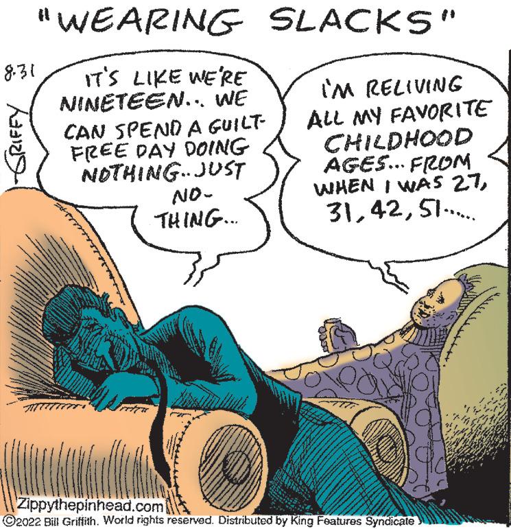Line OCR: "WEARING SLACKS" IT'S LIKE WE'RE NINETEEN... WE CAN SPEND A GUILT- FREE DAY DOING NOTHING JUST NO- THING.... 8.31 GRIFFY IM RELIVING ALL MY FAVORITE CHILDHOOD AGES... FROM WHEN I WAS 2751...... Zippythepinhead.com ?2022 Bill Griffith. World rights reserved. Distributed by King Features Syndicate " WEARING SLACKS " IT'S LIKE WE'RE NINETEEN ... WE CAN SPEND A GUILT FREE DAY DOING NOTHING JUST NO THING .... 8.31 GRIFFY IM RELIVING ALL MY FAVORITE CHILDHOOD AGES ... FROM WHEN I WAS 2751 ...... Zippythepinhead.com ?2022 Bill Griffith . World rights reserved . Distributed by King Features Syndicate