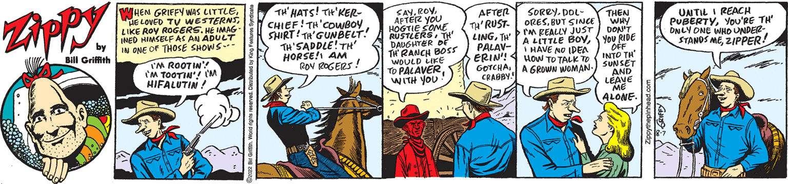 Handwriting OCR: Zippy by Bill Griffith WHEN GRIFFY WAS LITTLELIKE ROY ROGERS. HE IMAG INED HIMSELF AS AN ADULT IN ONE OF THOSE SHOWS--- I'M ROOTIN' I'M TOOTIN'! I'M HIFALUTIN! TH' HATS! TH'KER- CHIEF! TH COWBOY SHIRT! TH'GUNBELT! TH'SADDLE! TH' HORSE! AM ROY ROGERS! www SAYAFTER YOU HOGTIE SOME RUSTLERSTH' DAUGHTER DE TH RANCH BOSS WOULD LIKE TO PALAVERWITH YOU AFTER TH'RUST- LINGTH PALAV- ERIN'! GOTCHACRABBY! SORRYDOL- ORESBUT SINCE >I'M REALLY JUST A LITTLE BOYI HAVE NO IDEA HOW TO TALK TO A GROWN WOMAN. THEN WHY DON'T YOU RIDE OFF INTO TH SUNSET AND LEAVE ME ALONE UNTIL I REACH PUBERTYYOU'RE TH' ONLY ONE WHO UNDER- STANDS MEZIPPER! Zippy by Bill Griffith WHEN GRIFFY WAS LITTLEHE LOVED TV WESTERNSLIKE ROY ROGERS . HE IMAG INED HIMSELF AS AN ADULT IN ONE OF THOSE SHOWS --- I'M ROOTIN ' I'M TOOTIN ' ! I'M HIFALUTIN ! TH ' HATS ! TH'KER CHIEF ! TH COWBOY SHIRT ! TH'GUNBELT ! TH'SADDLE ! TH ' HORSE ! AM ROY ROGERS ! www SAYAFTER YOU HOGTIE SOME RUSTLERSTH ' DAUGHTER DE TH RANCH BOSS WOULD LIKE TO PALAVERWITH YOU AFTER TH'RUST LINGTH PALAV ERIN ' ! GOTCHACRABBY ! SORRYDOL ORESBUT SINCE > I'M REALLY JUST A LITTLE BOYI HAVE NO IDEA HOW TO TALK TO A GROWN WOMAN . THEN WHY DON'T YOU RIDE OFF INTO TH SUNSET AND LEAVE ME ALONE UNTIL I REACH PUBERTYYOU'RE TH ' ONLY ONE WHO UNDER STANDS MEZIPPER !