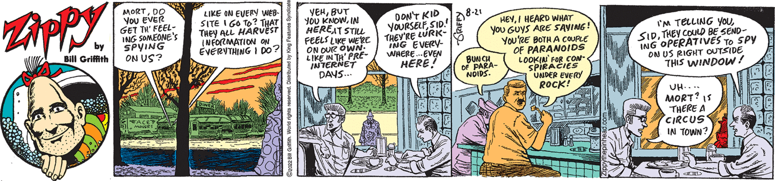 People OCR: Zippy by Bill Griffith MORTDO YOU EVER GET TH' FEEL- ING SOMEONE'S SPYING ON US? LIKE ON EVERY WEB- SITE I GO TO? THAT THEY ALL HARVEST INFORMATION ON EVERYTHING I DO? YEHBUT YOU KNOWIN HERE IT STILL FEELS LIKE WE'RE ON OUR OWN LIKE IN TH' PRE- INTERNET DAYS... DON'T KID YOURSELFSID! THEY'RE LURK- ING EVERY- WHERE... EVEN HERE! 28-21 HEYI HEARD WHAT you GUYS ARE SAVING! YOU'RE BOTH A COUPLE OF PARANOIDS LOOKIN' FOR CON- SPIRACIES UNDER EVERY ROCK! BUNCH OF PARA- NOIDS I'M TELLING YOUTHEY COULD BE SEND- ING OPERATIVES TO SPY ON US RIGHT OUTSIDE THIS WINDOW! UH.... MORT? 15 THERE A CIRCUS IN TOWN? im 29 55 Zippy by Bill Griffith MORTDO YOU EVER GET TH ' FEEL ING SOMEONE'S SPYING ON US ? LIKE ON EVERY WEB SITE I GO TO ? THAT THEY ALL HARVEST INFORMATION ON EVERYTHING I DO ? YEHBUT YOU KNOWIN HERE IT STILL FEELS LIKE WE'RE ON OUR OWN LIKE IN TH ' PRE INTERNET DAYS ... DON'T KID YOURSELFSID ! THEY'RE LURK ING EVERY WHERE ... EVEN HERE ! 28-21 HEYI HEARD WHAT you GUYS ARE SAVING ! YOU'RE BOTH A COUPLE OF PARANOIDS LOOKIN ' FOR CON SPIRACIES UNDER EVERY ROCK ! BUNCH OF PARA NOIDS I'M TELLING YOUTHEY COULD BE SEND ING OPERATIVES TO SPY ON US RIGHT OUTSIDE THIS WINDOW ! UH .... MORT ? 15 THERE A CIRCUS IN TOWN ? im 29 55