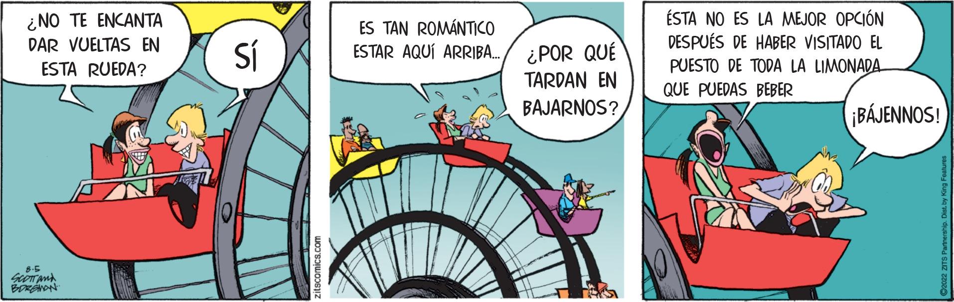 Publication OCR: ¿NO TE ENCANTA DAR VUELTAS EN ESTA RUEDA? 6-5 SCOTT AND BORGHON Sí ES TAN ROMÁNTICO ESTAR AQUÍ ARRIBA... ¿POR QUÉ TARDAN EN BAJARNOS? ÉSTA NO ES LA MEJOR OPCIÓN DESPUÉS DE HABER VISITADO EL PUESTO DE TODA LA LIMONADA QUE PUEDAS BEBER ¡BÁJENNOS! ¿ NO TE ENCANTA DAR VUELTAS EN ESTA RUEDA ? 6-5 SCOTT AND BORGHON Sí ES TAN ROMÁNTICO ESTAR AQUÍ ARRIBA ... ¿ POR QUÉ TARDAN EN BAJARNOS ? ÉSTA NO ES LA MEJOR OPCIÓN DESPUÉS DE HABER VISITADO EL PUESTO DE TODA LA LIMONADA QUE PUEDAS BEBER ¡ BÁJENNOS !