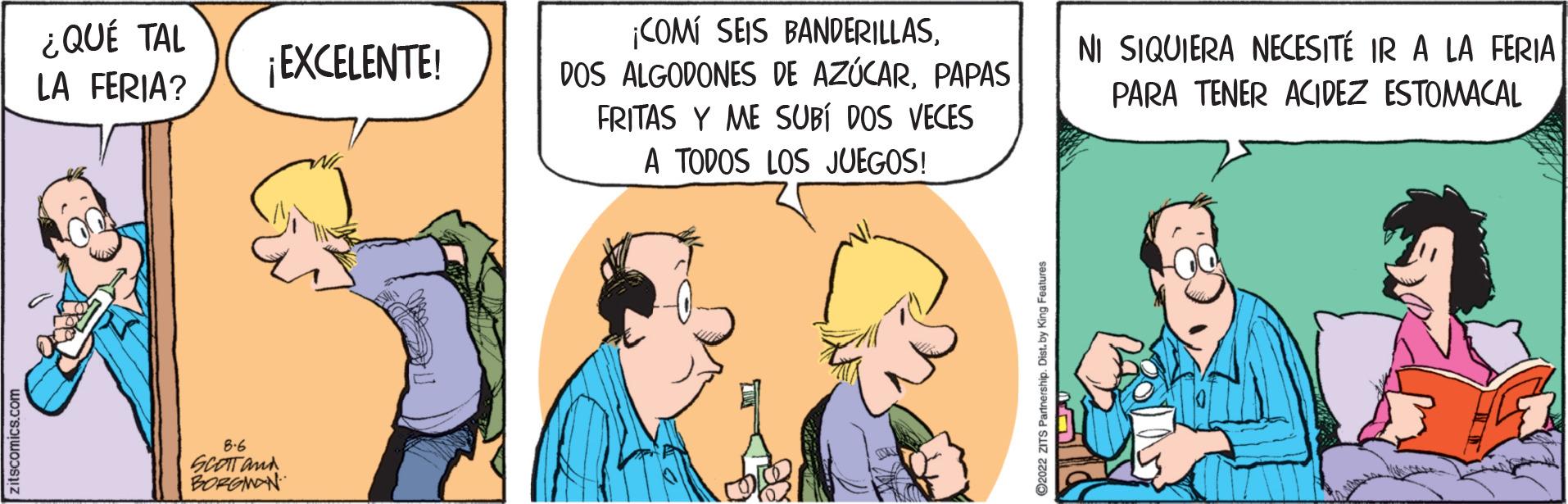 Art OCR: ¿QUÉ TAL LA FERIA? ¡EXCELENTE! 8.6 SCOTT and BORGHON ¡COMI SEIS BANDERILLASPAPAS FRITAS Y ME SUBÍ DOS VECES A TODOS LOS JUEGOS! 92022 2ITS Partnership. Dist by King Features NI SIQUIERA NECESITÉ IR A LA FERIA PARA TENER ACIDEZ ESTOMACAL ¿ QUÉ TAL LA FERIA ? ¡ EXCELENTE ! 8.6 SCOTT and BORGHON ¡ COMI SEIS BANDERILLASDOS ALGODONES DE AZÚCARPAPAS FRITAS Y ME SUBÍ DOS VECES A TODOS LOS JUEGOS ! 92022 2ITS Partnership . Dist by King Features NI SIQUIERA NECESITÉ IR A LA FERIA PARA TENER ACIDEZ ESTOMACAL