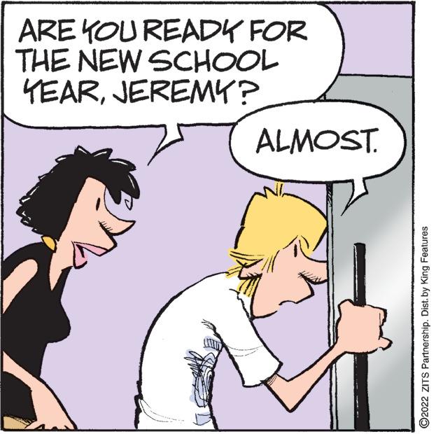 Sharing OCR: ARE YOU READY FOR THE NEW SCHOOL YEARJEREMY? ALMOST. ?2022 ZITS Partnership. Dist. by King Features ARE YOU READY FOR THE NEW SCHOOL YEARJEREMY ? ALMOST . ?2022 ZITS Partnership . Dist . by King Features