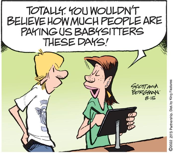 Interaction OCR: TOTALLY. YOU WOULDN'T BELIEVE HOW MUCH PEOPLE ARE PAYING US BABYSITTERS THESE DAYS! SCOTT AND BORGMAN 8.15 ?2022 ZITS Partnership. Dist. by King Features TOTALLY . YOU WOULDN'T BELIEVE HOW MUCH PEOPLE ARE PAYING US BABYSITTERS THESE DAYS ! SCOTT AND BORGMAN 8.15 ?2022 ZITS Partnership . Dist . by King Features