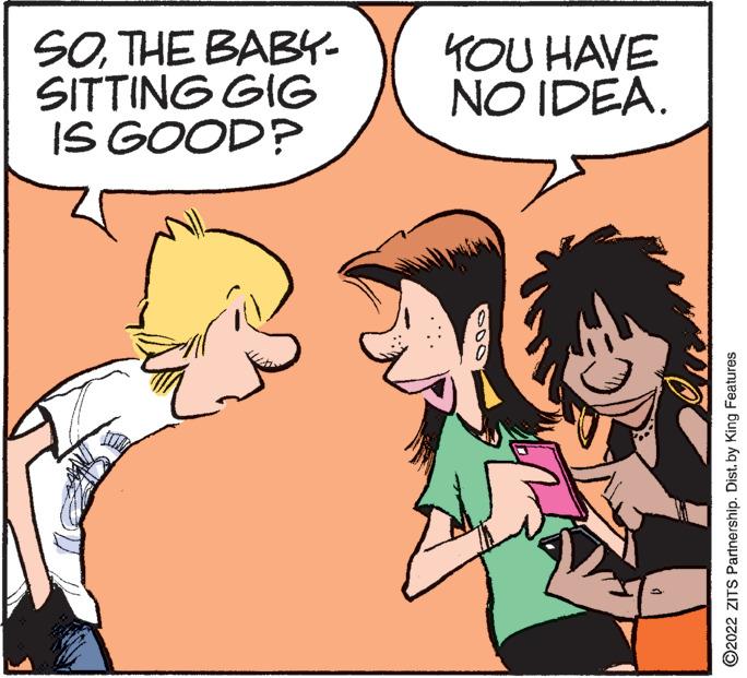 Organism OCR: SOTHE BABY- SITTING GIG IS GOOD? YOU HAVE NO IDEA. ?2022 ZITS Partnership. Dist. by King Features SOTHE BABY SITTING GIG IS GOOD ? YOU HAVE NO IDEA . ?2022 ZITS Partnership . Dist . by King Features